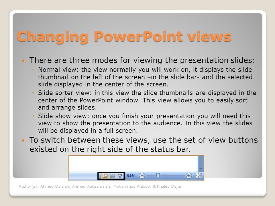 Changing PowerPoint views There are three modes for viewing the presentation slides: ◦Normal view: the view normally you will work on, it displays the slide thumbnail on the left of the screen –in the slide bar- and the selected slide displayed in the center of the screen.