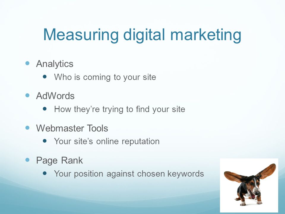 Measuring digital marketing Analytics Who is coming to your site AdWords How they’re trying to find your site Webmaster Tools Your site’s online reputation Page Rank Your position against chosen keywords