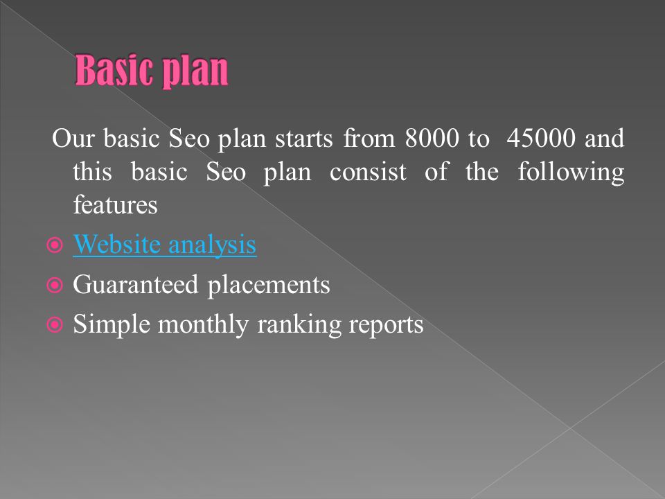 Our basic Seo plan starts from 8000 to and this basic Seo plan consist of the following features  Website analysis Website analysis  Guaranteed placements  Simple monthly ranking reports