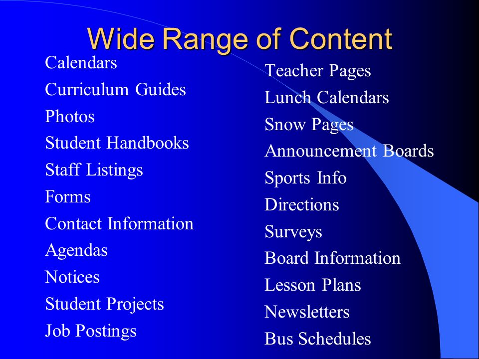 Wide Range of Content Calendars Curriculum Guides Photos Student Handbooks Staff Listings Forms Contact Information Agendas Notices Student Projects Job Postings Teacher Pages Lunch Calendars Snow Pages Announcement Boards Sports Info Directions Surveys Board Information Lesson Plans Newsletters Bus Schedules