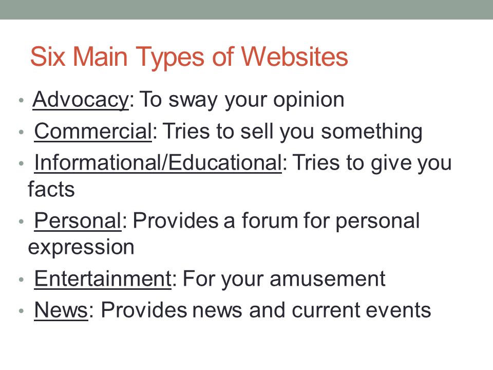 Six Main Types of Websites Advocacy: To sway your opinion Commercial: Tries to sell you something Informational/Educational: Tries to give you facts Personal: Provides a forum for personal expression Entertainment: For your amusement News: Provides news and current events