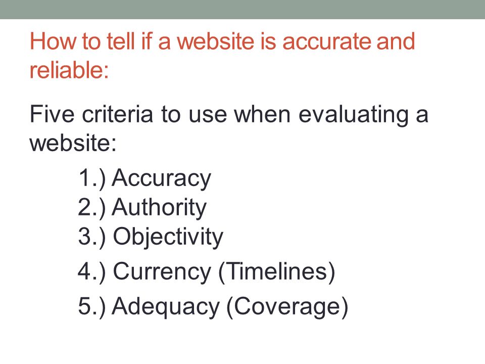 How to tell if a website is accurate and reliable: Five criteria to use when evaluating a website: 1.) Accuracy 2.) Authority 3.) Objectivity 4.) Currency (Timelines) 5.) Adequacy (Coverage)
