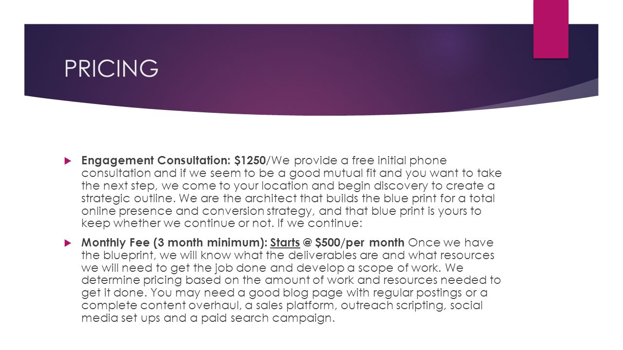 PRICING  Engagement Consultation: $1250 /We provide a free initial phone consultation and if we seem to be a good mutual fit and you want to take the next step, we come to your location and begin discovery to create a strategic outline.