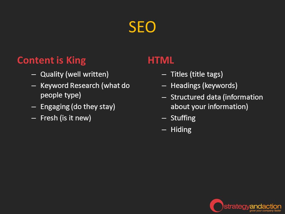 SEO Content is King – Quality (well written) – Keyword Research (what do people type) – Engaging (do they stay) – Fresh (is it new) HTML – Titles (title tags) – Headings (keywords) – Structured data (information about your information) – Stuffing – Hiding