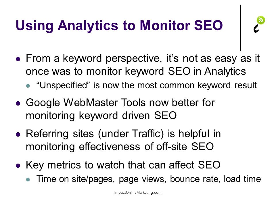 Using Analytics to Monitor SEO ImpactOnlineMarketing.com From a keyword perspective, it’s not as easy as it once was to monitor keyword SEO in Analytics Unspecified is now the most common keyword result Google WebMaster Tools now better for monitoring keyword driven SEO Referring sites (under Traffic) is helpful in monitoring effectiveness of off-site SEO Key metrics to watch that can affect SEO Time on site/pages, page views, bounce rate, load time