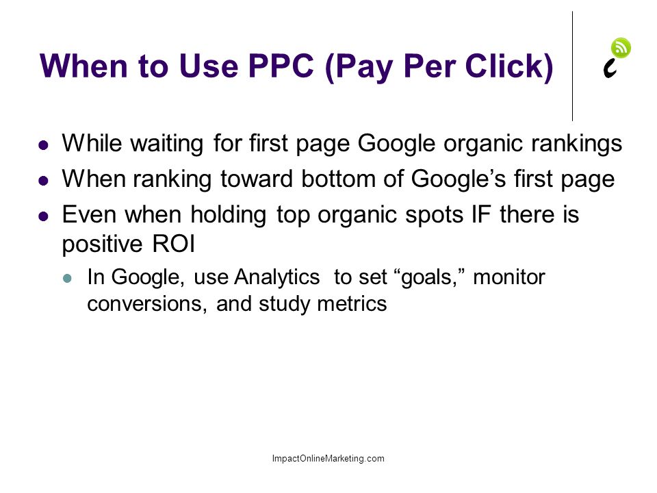When to Use PPC (Pay Per Click) ImpactOnlineMarketing.com While waiting for first page Google organic rankings When ranking toward bottom of Google’s first page Even when holding top organic spots IF there is positive ROI In Google, use Analytics to set goals, monitor conversions, and study metrics
