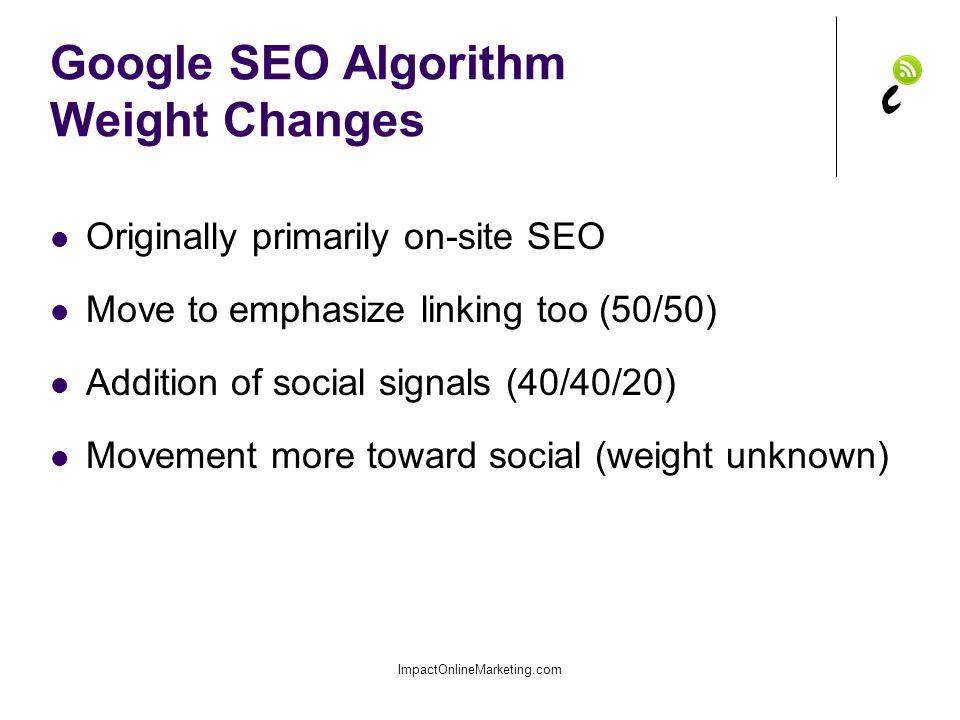 Google SEO Algorithm Weight Changes Originally primarily on-site SEO Move to emphasize linking too (50/50) Addition of social signals (40/40/20) Movement more toward social (weight unknown) ImpactOnlineMarketing.com