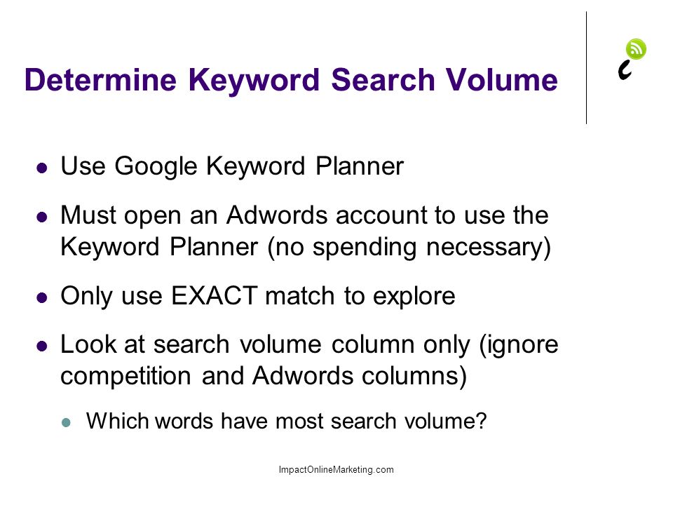 Determine Keyword Search Volume Use Google Keyword Planner Must open an Adwords account to use the Keyword Planner (no spending necessary) Only use EXACT match to explore Look at search volume column only (ignore competition and Adwords columns) Which words have most search volume.