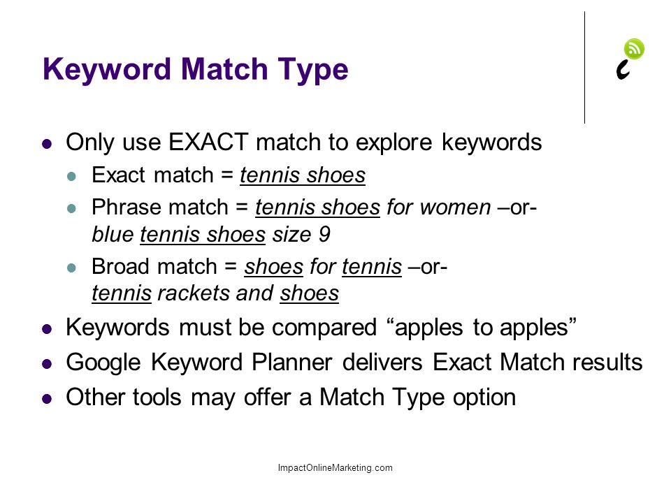 Keyword Match Type Only use EXACT match to explore keywords Exact match = tennis shoes Phrase match = tennis shoes for women –or- blue tennis shoes size 9 Broad match = shoes for tennis –or- tennis rackets and shoes Keywords must be compared apples to apples Google Keyword Planner delivers Exact Match results Other tools may offer a Match Type option ImpactOnlineMarketing.com
