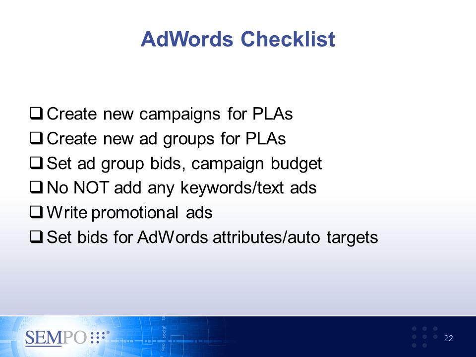 AdWords Checklist  Create new campaigns for PLAs  Create new ad groups for PLAs  Set ad group bids, campaign budget  No NOT add any keywords/text ads  Write promotional ads  Set bids for AdWords attributes/auto targets 22