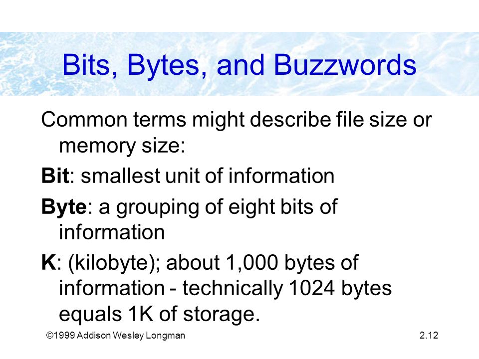 ©1999 Addison Wesley Longman2.12 Bits, Bytes, and Buzzwords Common terms might describe file size or memory size: Bit: smallest unit of information Byte: a grouping of eight bits of information K: (kilobyte); about 1,000 bytes of information - technically 1024 bytes equals 1K of storage.