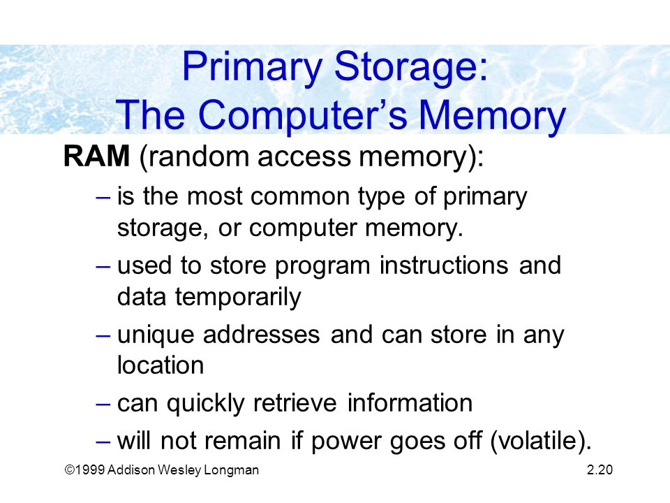 ©1999 Addison Wesley Longman2.20 Primary Storage: The Computer’s Memory RAM (random access memory): –is the most common type of primary storage, or computer memory.