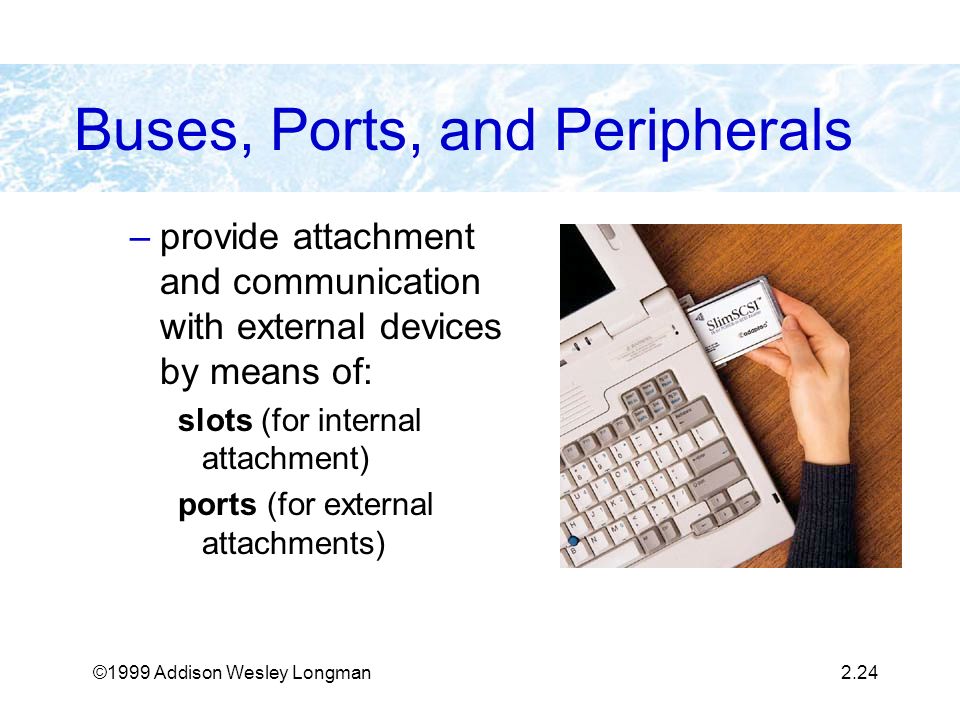 ©1999 Addison Wesley Longman2.24 Buses, Ports, and Peripherals –provide attachment and communication with external devices by means of: slots (for internal attachment) ports (for external attachments)