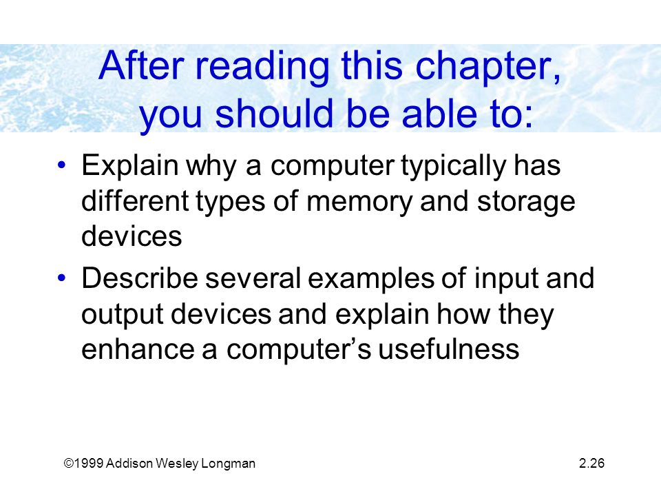 ©1999 Addison Wesley Longman2.26 After reading this chapter, you should be able to: Explain why a computer typically has different types of memory and storage devices Describe several examples of input and output devices and explain how they enhance a computer’s usefulness
