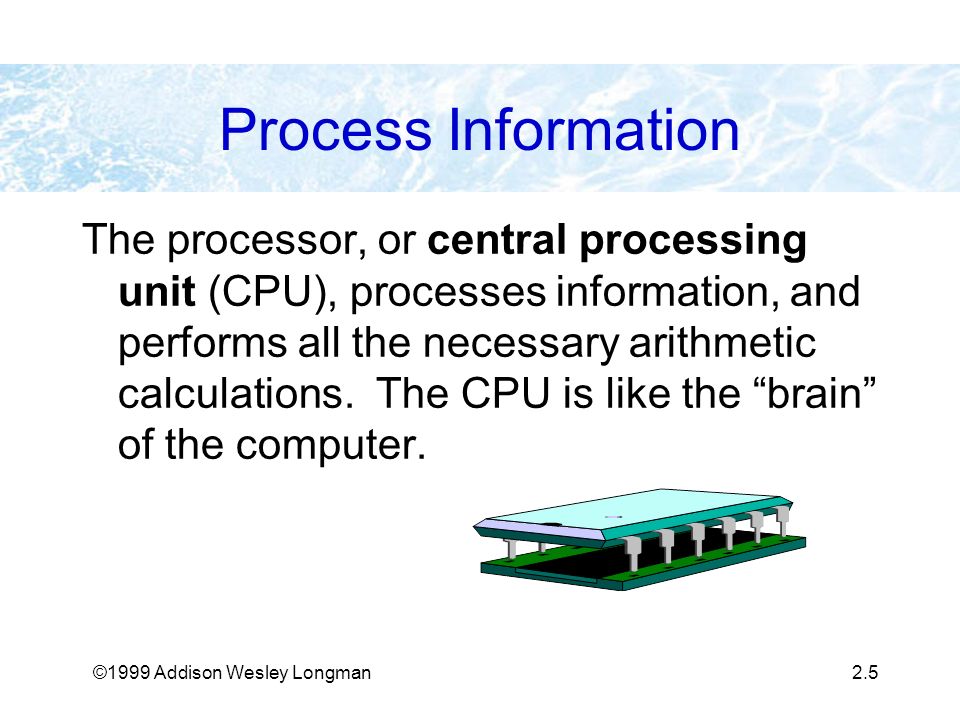 ©1999 Addison Wesley Longman2.5 Process Information The processor, or central processing unit (CPU), processes information, and performs all the necessary arithmetic calculations.