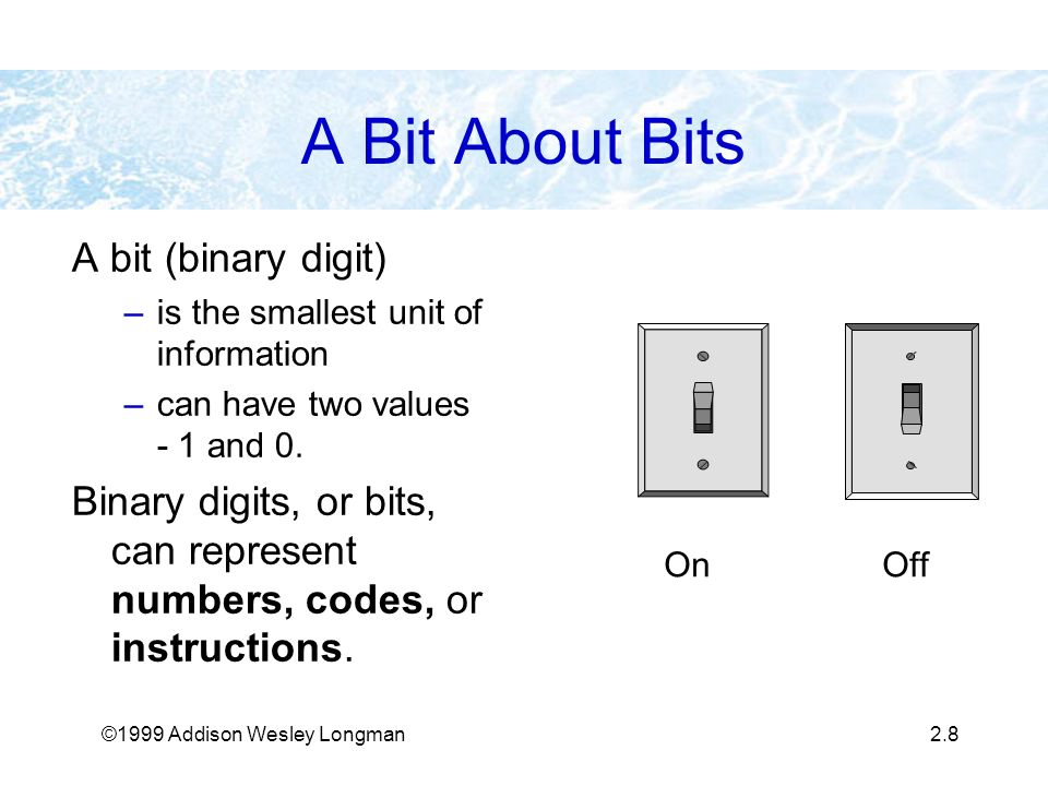 ©1999 Addison Wesley Longman2.8 A Bit About Bits A bit (binary digit) –is the smallest unit of information –can have two values - 1 and 0.