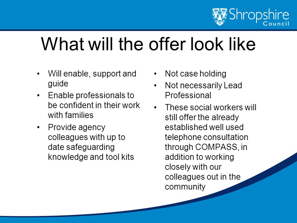 What will the offer look like Will enable, support and guide Enable professionals to be confident in their work with families Provide agency colleagues with up to date safeguarding knowledge and tool kits Not case holding Not necessarily Lead Professional These social workers will still offer the already established well used telephone consultation through COMPASS, in addition to working closely with our colleagues out in the community