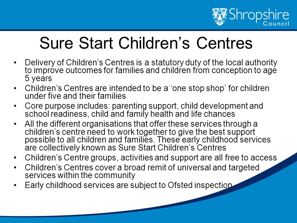 Sure Start Children’s Centres Delivery of Children’s Centres is a statutory duty of the local authority to improve outcomes for families and children from conception to age 5 years Children’s Centres are intended to be a ‘one stop shop’ for children under five and their families Core purpose includes: parenting support, child development and school readiness, child and family health and life chances All the different organisations that offer these services through a children’s centre need to work together to give the best support possible to all children and families.