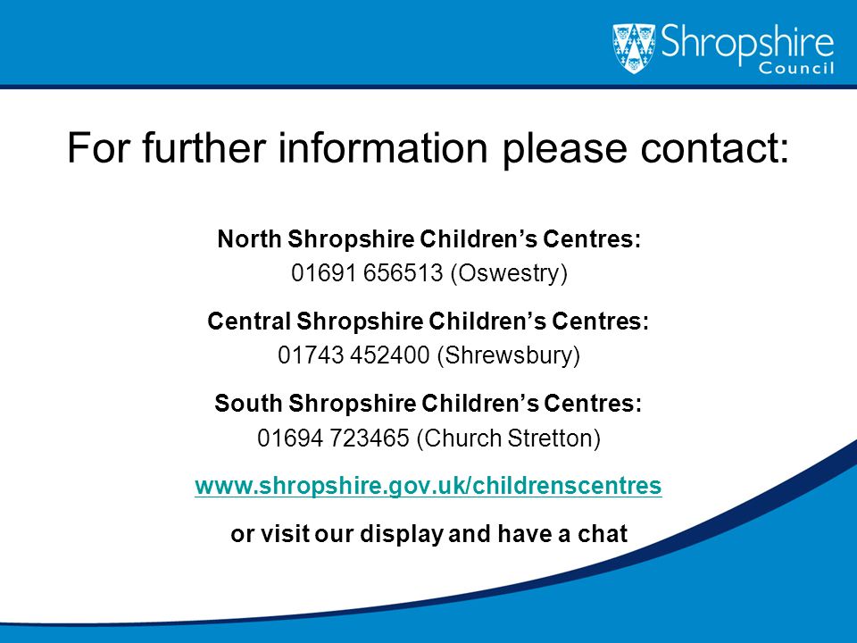 For further information please contact: North Shropshire Children’s Centres: (Oswestry) Central Shropshire Children’s Centres: (Shrewsbury) South Shropshire Children’s Centres: (Church Stretton)   or visit our display and have a chat
