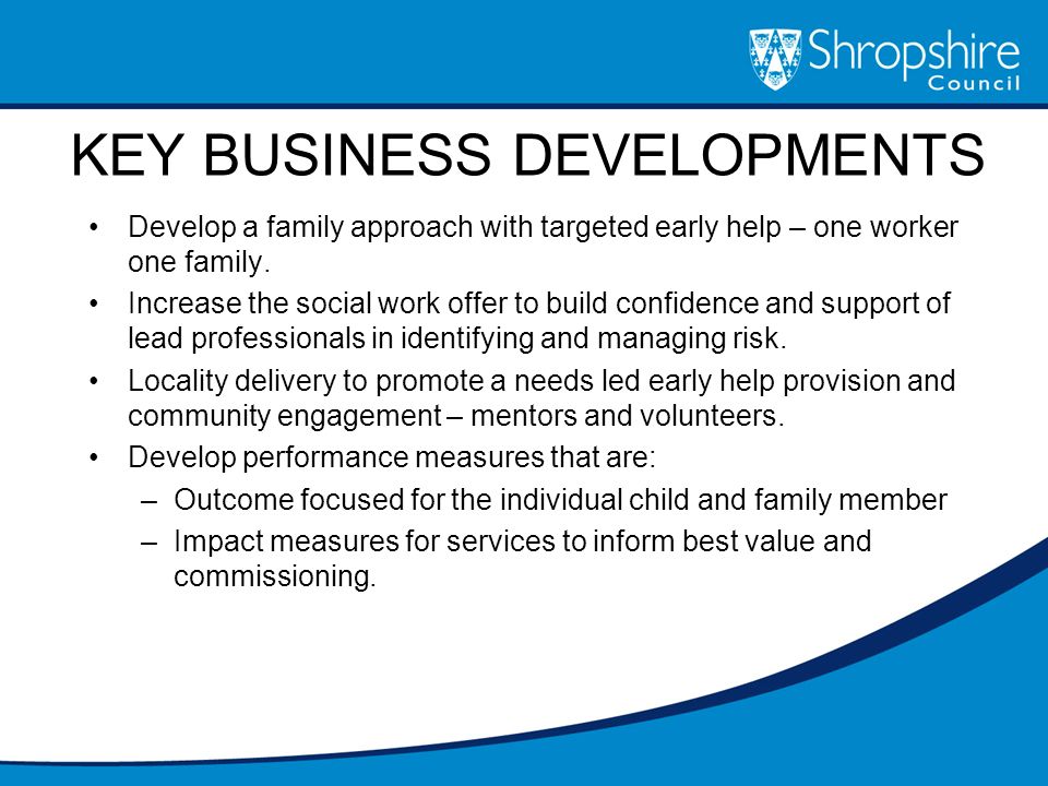 KEY BUSINESS DEVELOPMENTS Develop a family approach with targeted early help – one worker one family.
