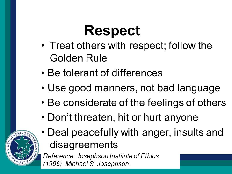 Respect Treat others with respect; follow the Golden Rule Be tolerant of differences Use good manners, not bad language Be considerate of the feelings of others Don’t threaten, hit or hurt anyone Deal peacefully with anger, insults and disagreements Reference: Josephson Institute of Ethics (1996).