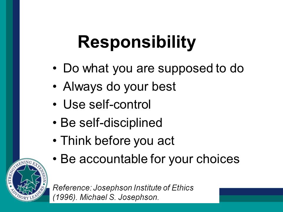 Responsibility Do what you are supposed to do Always do your best Use self-control Be self-disciplined Think before you act Be accountable for your choices Reference: Josephson Institute of Ethics (1996).