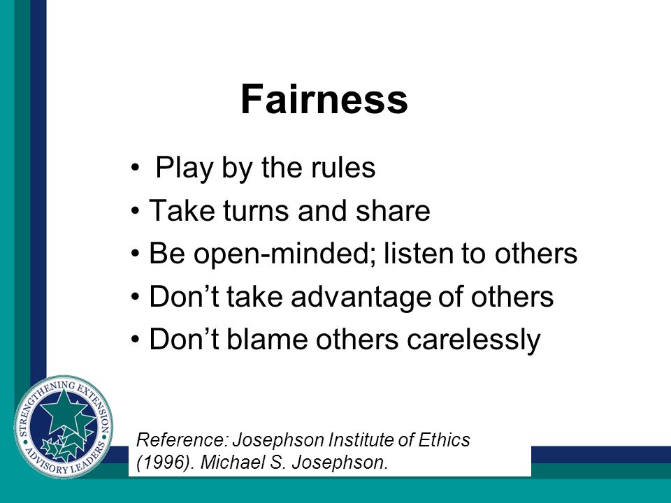 Fairness Play by the rules Take turns and share Be open-minded; listen to others Don’t take advantage of others Don’t blame others carelessly Reference: Josephson Institute of Ethics (1996).