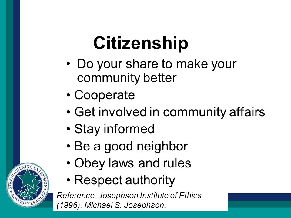 Citizenship Do your share to make your community better Cooperate Get involved in community affairs Stay informed Be a good neighbor Obey laws and rules Respect authority Reference: Josephson Institute of Ethics (1996).