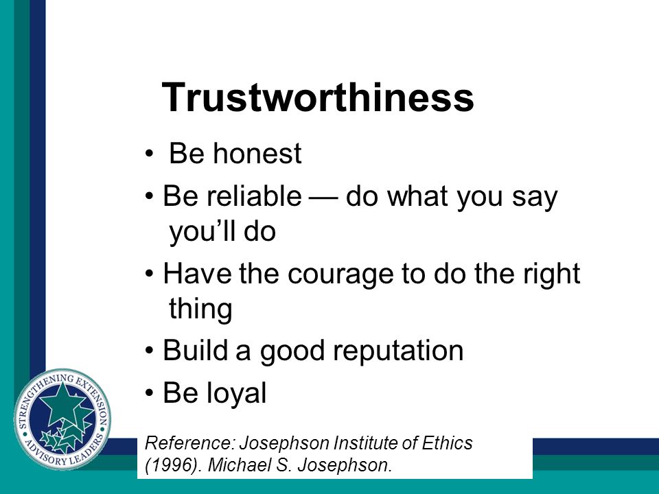 Trustworthiness Be honest Be reliable — do what you say you’ll do Have the courage to do the right thing Build a good reputation Be loyal Reference: Josephson Institute of Ethics (1996).