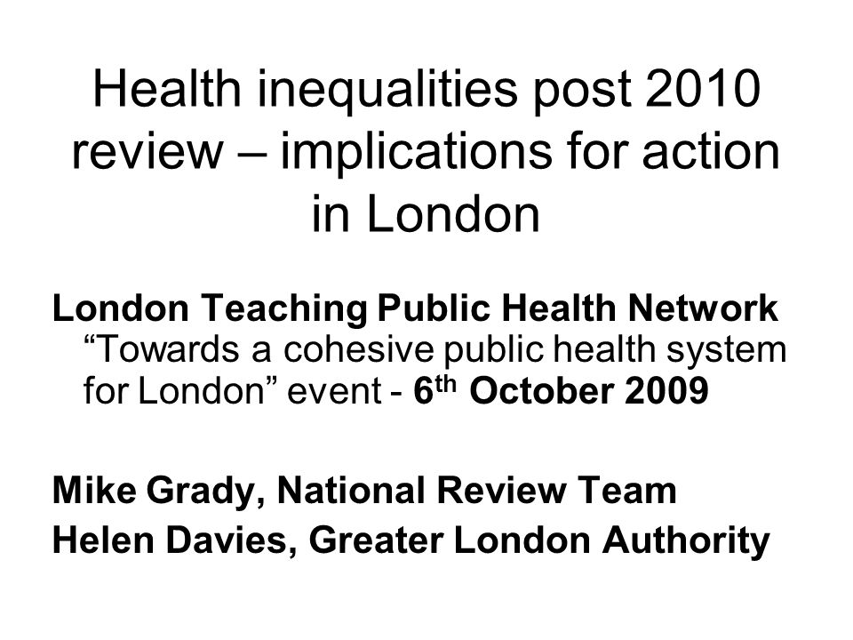 Health inequalities post 2010 review – implications for action in London London Teaching Public Health Network Towards a cohesive public health system for London event - 6 th October 2009 Mike Grady, National Review Team Helen Davies, Greater London Authority