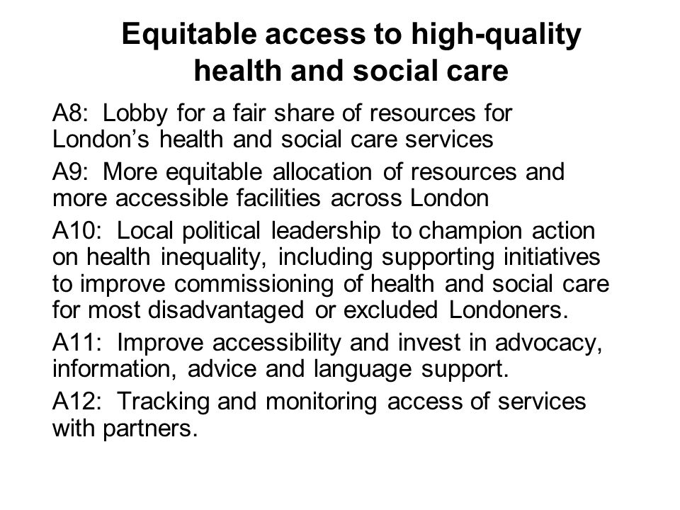 Equitable access to high-quality health and social care A8: Lobby for a fair share of resources for London’s health and social care services A9: More equitable allocation of resources and more accessible facilities across London A10: Local political leadership to champion action on health inequality, including supporting initiatives to improve commissioning of health and social care for most disadvantaged or excluded Londoners.
