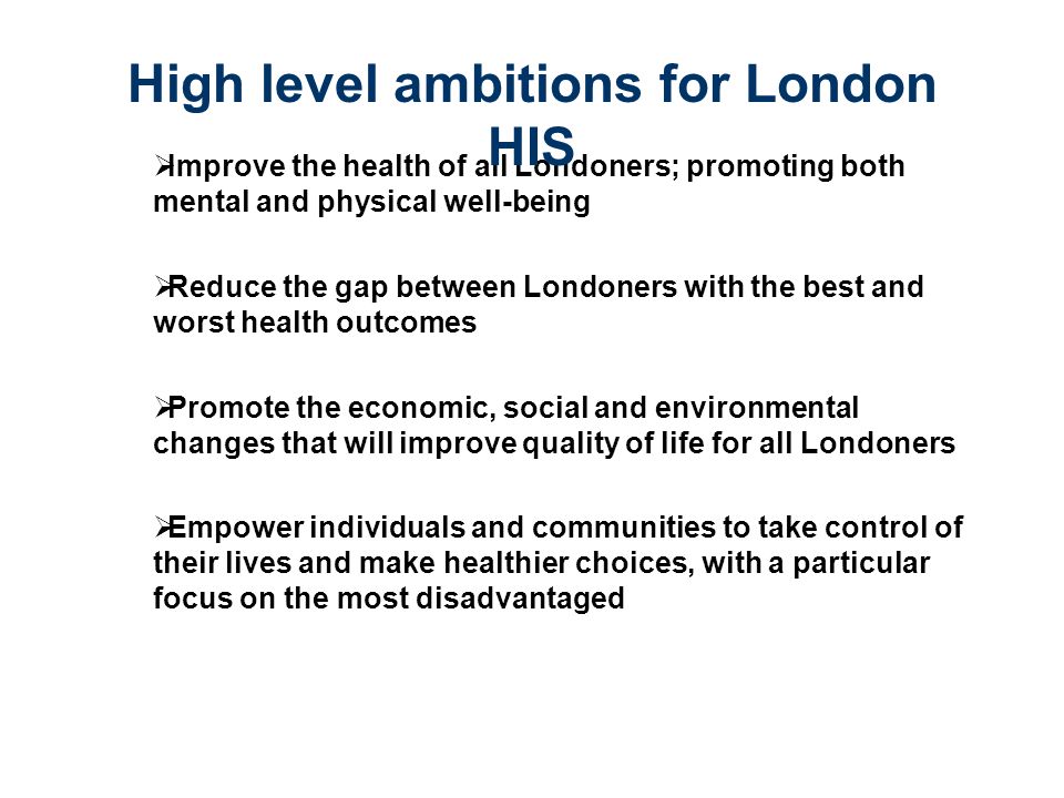 Improve the health of all Londoners; promoting both mental and physical well-being  Reduce the gap between Londoners with the best and worst health outcomes  Promote the economic, social and environmental changes that will improve quality of life for all Londoners  Empower individuals and communities to take control of their lives and make healthier choices, with a particular focus on the most disadvantaged High level ambitions for London HIS