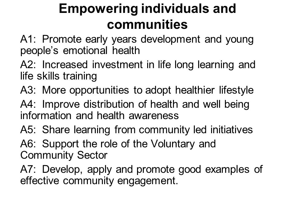 Empowering individuals and communities A1: Promote early years development and young people’s emotional health A2: Increased investment in life long learning and life skills training A3: More opportunities to adopt healthier lifestyle A4: Improve distribution of health and well being information and health awareness A5: Share learning from community led initiatives A6: Support the role of the Voluntary and Community Sector A7: Develop, apply and promote good examples of effective community engagement.
