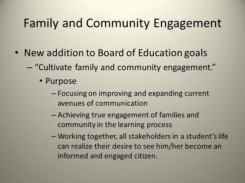 Family and Community Engagement New addition to Board of Education goals – Cultivate family and community engagement. Purpose – Focusing on improving and expanding current avenues of communication – Achieving true engagement of families and community in the learning process – Working together, all stakeholders in a student’s life can realize their desire to see him/her become an informed and engaged citizen.