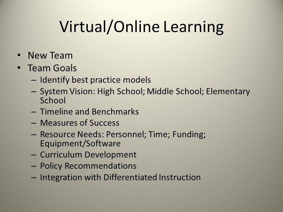 Virtual/Online Learning New Team Team Goals – Identify best practice models – System Vision: High School; Middle School; Elementary School – Timeline and Benchmarks – Measures of Success – Resource Needs: Personnel; Time; Funding; Equipment/Software – Curriculum Development – Policy Recommendations – Integration with Differentiated Instruction