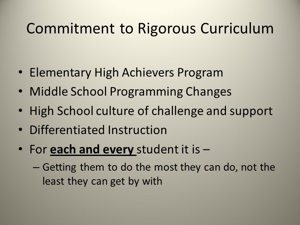 Commitment to Rigorous Curriculum Elementary High Achievers Program Middle School Programming Changes High School culture of challenge and support Differentiated Instruction For each and every student it is – – Getting them to do the most they can do, not the least they can get by with