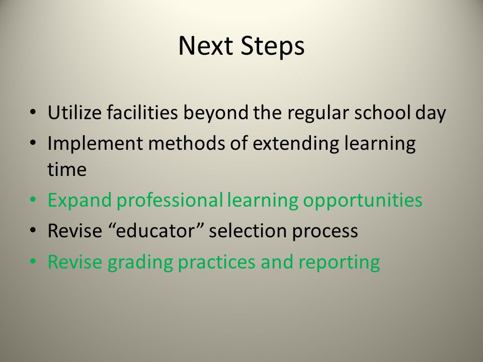 Next Steps Utilize facilities beyond the regular school day Implement methods of extending learning time Expand professional learning opportunities Revise educator selection process Revise grading practices and reporting