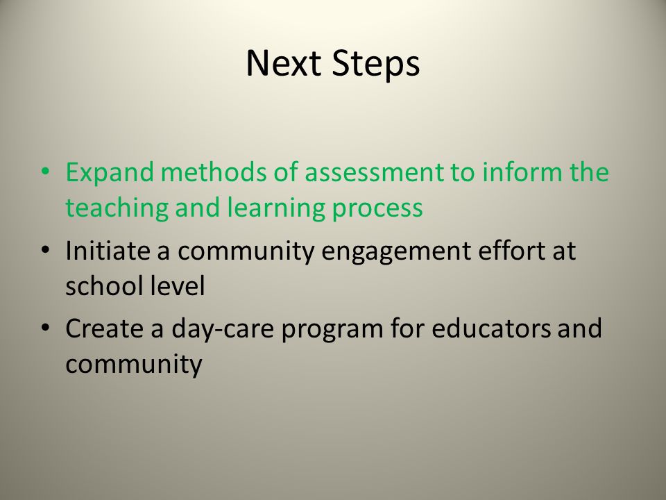 Next Steps Expand methods of assessment to inform the teaching and learning process Initiate a community engagement effort at school level Create a day-care program for educators and community