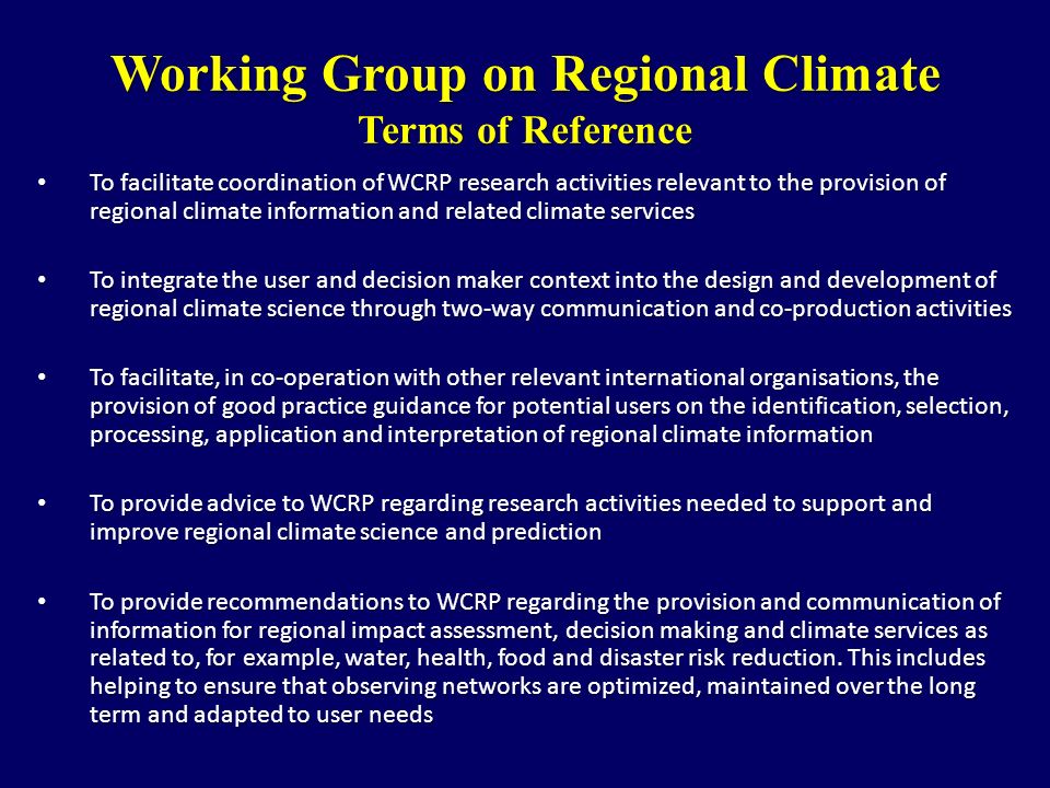 Working Group on Regional Climate Terms of Reference To facilitate coordination of WCRP research activities relevant to the provision of regional climate information and related climate services To facilitate coordination of WCRP research activities relevant to the provision of regional climate information and related climate services To integrate the user and decision maker context into the design and development of regional climate science through two-way communication and co-production activities To integrate the user and decision maker context into the design and development of regional climate science through two-way communication and co-production activities To facilitate, in co-operation with other relevant international organisations, the provision of good practice guidance for potential users on the identification, selection, processing, application and interpretation of regional climate information To facilitate, in co-operation with other relevant international organisations, the provision of good practice guidance for potential users on the identification, selection, processing, application and interpretation of regional climate information To provide advice to WCRP regarding research activities needed to support and improve regional climate science and prediction To provide advice to WCRP regarding research activities needed to support and improve regional climate science and prediction To provide recommendations to WCRP regarding the provision and communication of information for regional impact assessment, decision making and climate services as related to, for example, water, health, food and disaster risk reduction.