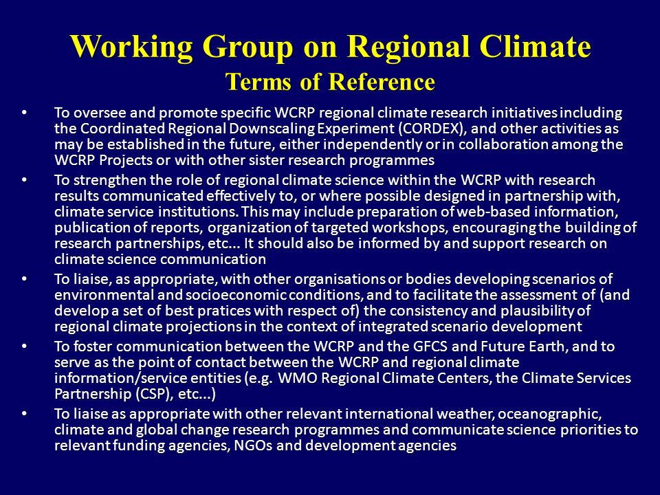 Working Group on Regional Climate Terms of Reference To oversee and promote specific WCRP regional climate research initiatives including the Coordinated Regional Downscaling Experiment (CORDEX), and other activities as may be established in the future, either independently or in collaboration among the WCRP Projects or with other sister research programmes To oversee and promote specific WCRP regional climate research initiatives including the Coordinated Regional Downscaling Experiment (CORDEX), and other activities as may be established in the future, either independently or in collaboration among the WCRP Projects or with other sister research programmes To strengthen the role of regional climate science within the WCRP with research results communicated effectively to, or where possible designed in partnership with, climate service institutions.