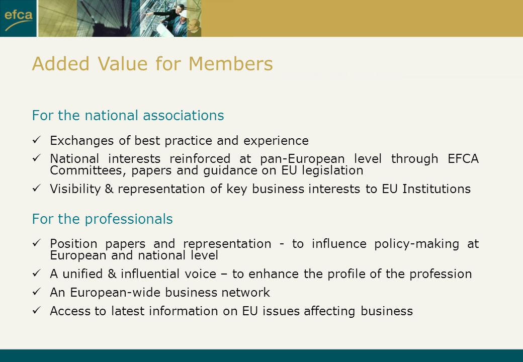 For the national associations Exchanges of best practice and experience National interests reinforced at pan-European level through EFCA Committees, papers and guidance on EU legislation Visibility & representation of key business interests to EU Institutions For the professionals Position papers and representation - to influence policy-making at European and national level A unified & influential voice – to enhance the profile of the profession An European-wide business network Access to latest information on EU issues affecting business Added Value for Members