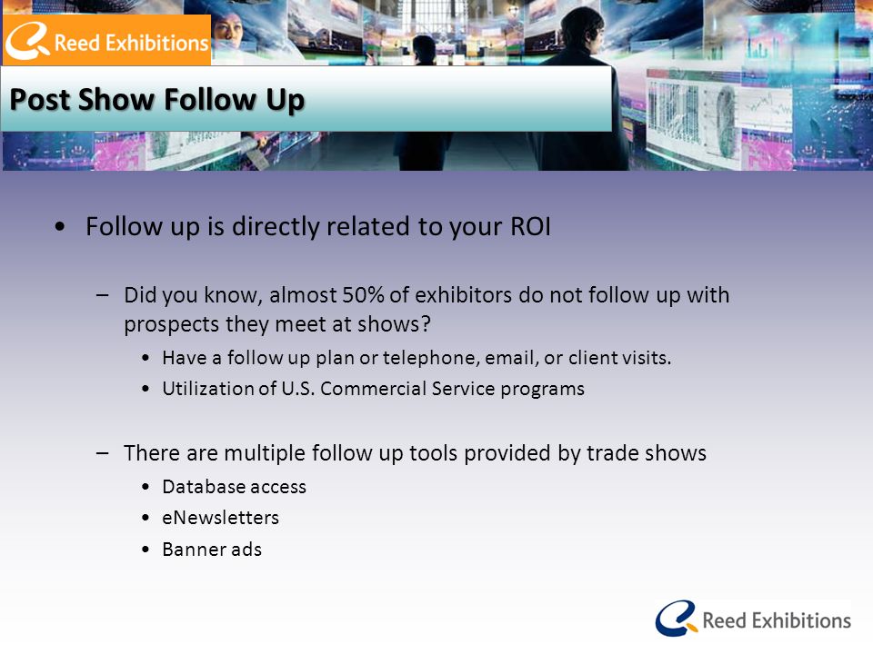 Post Show Follow Up Follow up is directly related to your ROI –Did you know, almost 50% of exhibitors do not follow up with prospects they meet at shows.