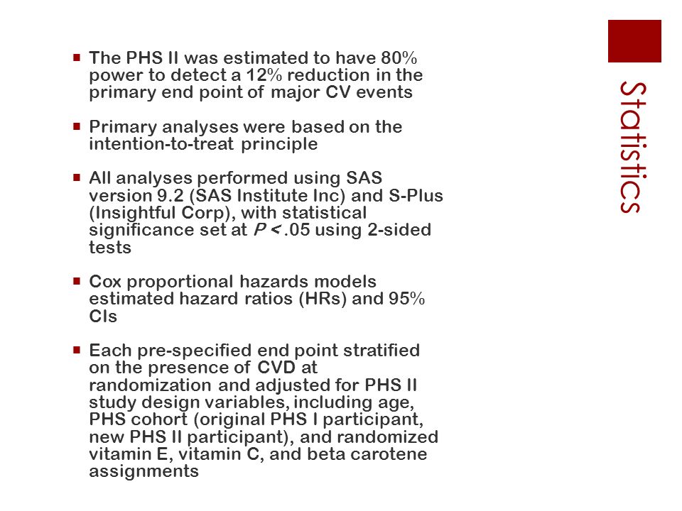 Statistics  The PHS II was estimated to have 80%power to detect a 12% reduction in theprimary end point of major CV events  Primary analyses were based on theintention-to-treat principle  All analyses performed using SASversion 9.2 (SAS Institute Inc) and S-Plus(Insightful Corp), with statisticalsignificance set at P <.05 using 2-sided tests  Cox proportional hazards modelsestimated hazard ratios (HRs) and 95%CIs  Each pre-specified end point stratifiedon the presence of CVD atrandomization and adjusted for PHS IIstudy design variables, including age,PHS cohort (original PHS I participant,new PHS II participant), and randomizedvitamin E, vitamin C, and beta caroteneassignments