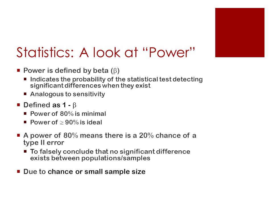 Statistics: A look at Power  Power is defined by beta (  )  Indicates the probability of the statistical test detecting significant differences when they exist  Analogous to sensitivity  Defined as 1 -   Power of 80% is minimal  Power of  90% is ideal  A power of 80% means there is a 20% chance of a type II error  To falsely conclude that no significant difference exists between populations/samples  Due to chance or small sample size