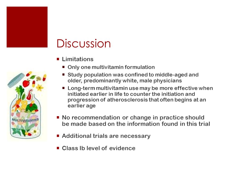 Discussion  Limitations  Only one multivitamin formulation  Study population was confined to middle-aged and older, predominantly white, male physicians  Long-term multivitamin use may be more effective when initiated earlier in life to counter the initiation and progression of atherosclerosis that often begins at an earlier age  No recommendation or change in practice should be made based on the information found in this trial  Additional trials are necessary  Class Ib level of evidence