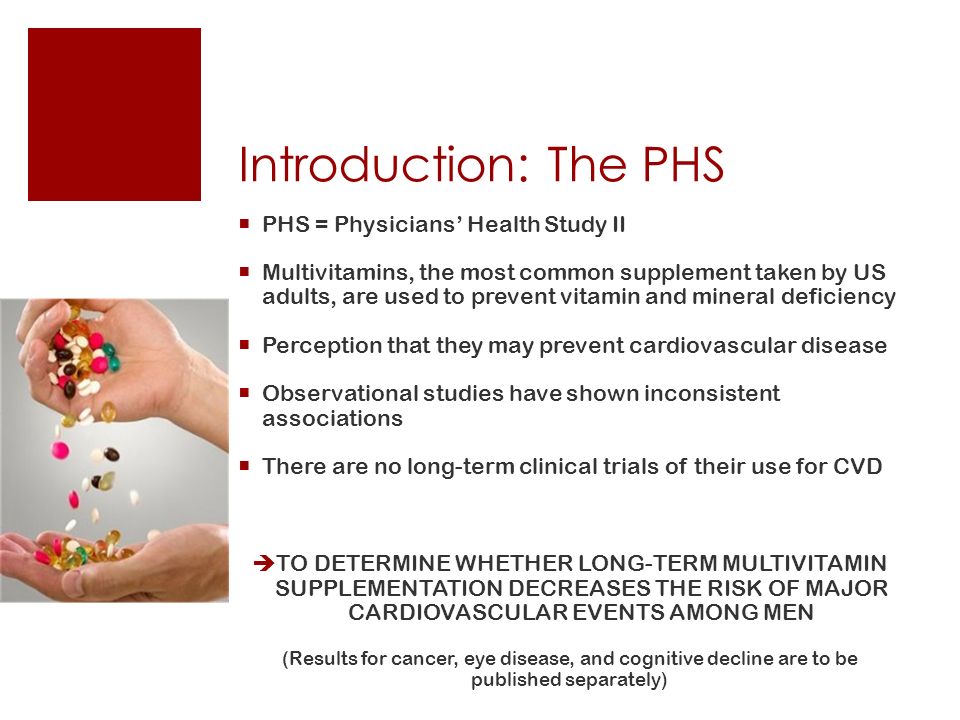 Introduction: The PHS  PHS = Physicians’ Health Study II  Multivitamins, the most common supplement taken by US adults, are used to prevent vitamin and mineral deficiency  Perception that they may prevent cardiovascular disease  Observational studies have shown inconsistent associations  There are no long-term clinical trials of their use for CVD  TO DETERMINE WHETHER LONG-TERM MULTIVITAMIN SUPPLEMENTATION DECREASES THE RISK OF MAJOR CARDIOVASCULAR EVENTS AMONG MEN (Results for cancer, eye disease, and cognitive decline are to be published separately)