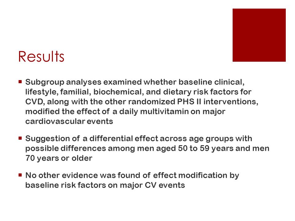 Results  Subgroup analyses examined whether baseline clinical, lifestyle, familial, biochemical, and dietary risk factors for CVD, along with the other randomized PHS II interventions, modified the effect of a daily multivitamin on major cardiovascular events  Suggestion of a differential effect across age groups with possible differences among men aged 50 to 59 years and men 70 years or older  No other evidence was found of effect modification by baseline risk factors on major CV events