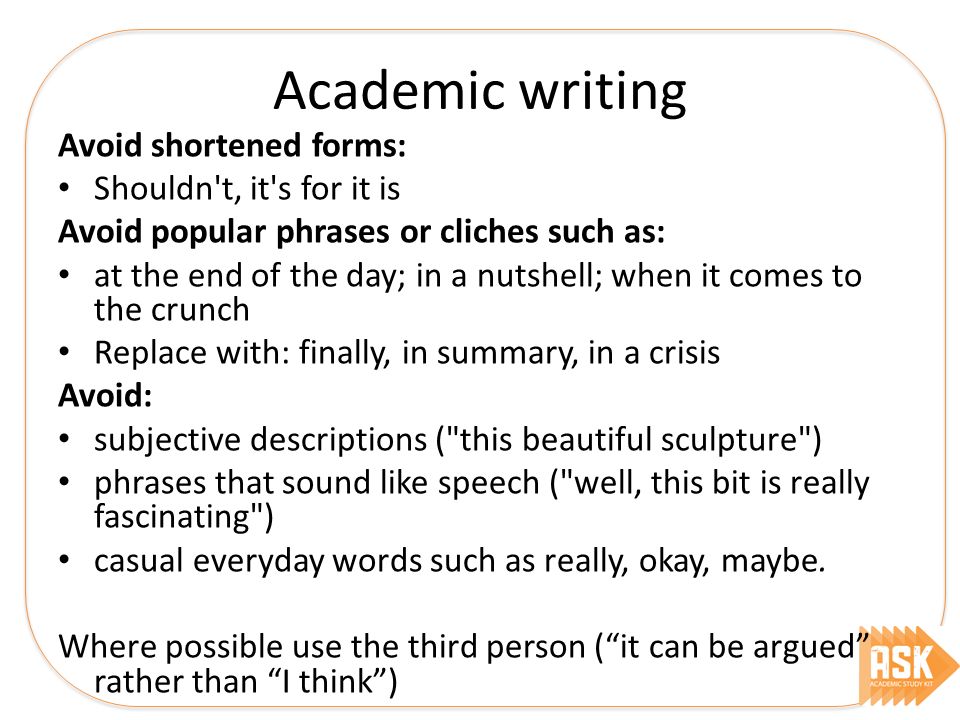 Academic writing Avoid shortened forms: Shouldn t, it s for it is Avoid popular phrases or cliches such as: at the end of the day; in a nutshell; when it comes to the crunch Replace with: finally, in summary, in a crisis Avoid: subjective descriptions ( this beautiful sculpture ) phrases that sound like speech ( well, this bit is really fascinating ) casual everyday words such as really, okay, maybe.