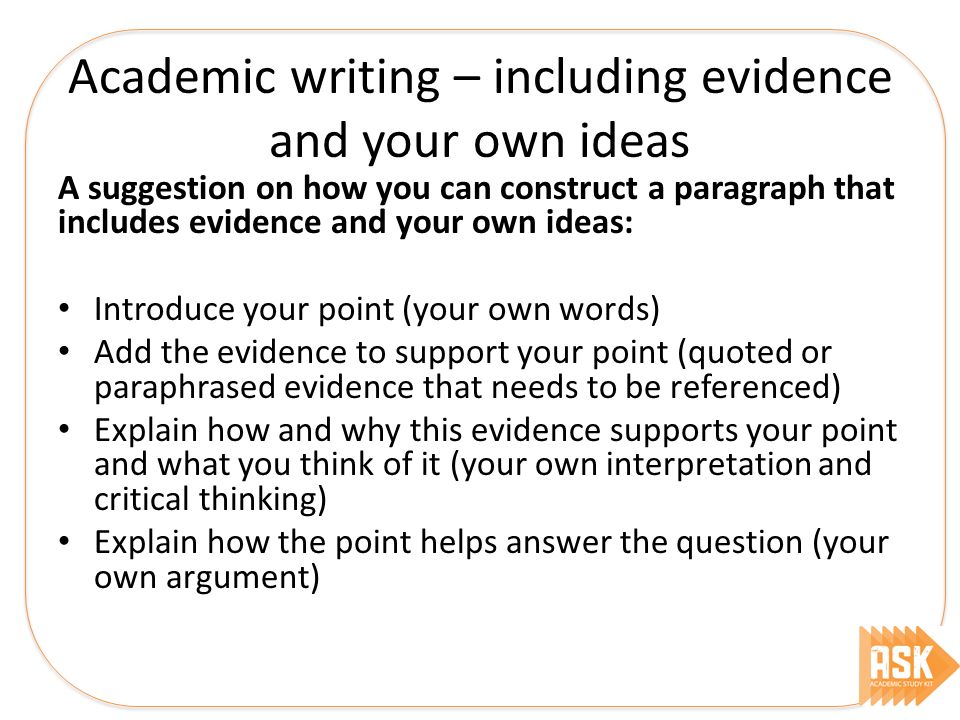 Academic writing – including evidence and your own ideas A suggestion on how you can construct a paragraph that includes evidence and your own ideas: Introduce your point (your own words) Add the evidence to support your point (quoted or paraphrased evidence that needs to be referenced) Explain how and why this evidence supports your point and what you think of it (your own interpretation and critical thinking) Explain how the point helps answer the question (your own argument)