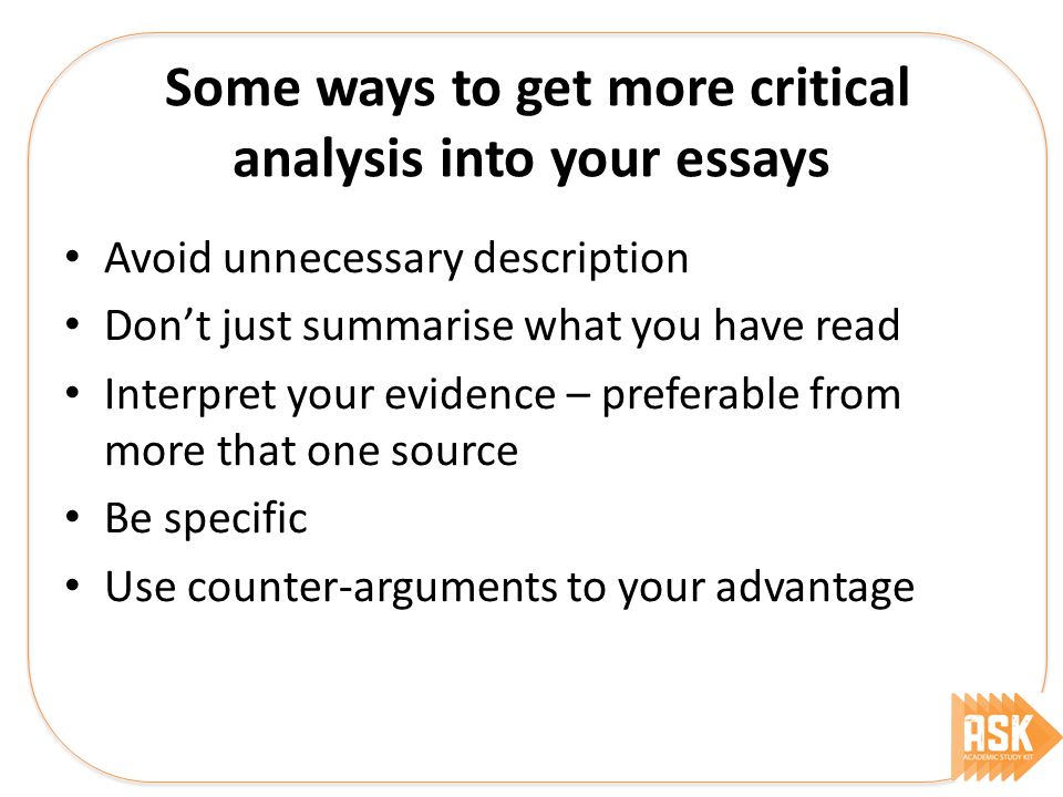 Some ways to get more critical analysis into your essays Avoid unnecessary description Don’t just summarise what you have read Interpret your evidence – preferable from more that one source Be specific Use counter-arguments to your advantage